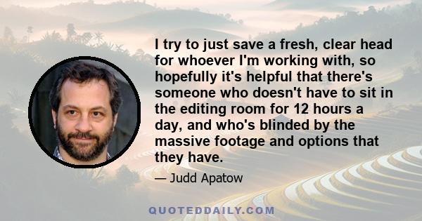 I try to just save a fresh, clear head for whoever I'm working with, so hopefully it's helpful that there's someone who doesn't have to sit in the editing room for 12 hours a day, and who's blinded by the massive