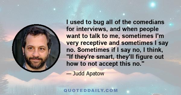 I used to bug all of the comedians for interviews, and when people want to talk to me, sometimes I'm very receptive and sometimes I say no. Sometimes if I say no, I think, If they're smart, they'll figure out how to not 