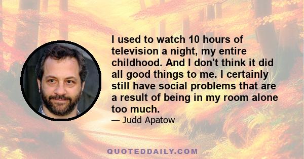 I used to watch 10 hours of television a night, my entire childhood. And I don't think it did all good things to me. I certainly still have social problems that are a result of being in my room alone too much.