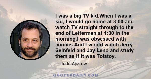 I was a big TV kid.When I was a kid, I would go home at 3:00 and watch TV straight through to the end of Letterman at 1:30 in the morning.I was obsessed with comics.And I would watch Jerry Seinfeld and Jay Leno and