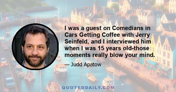 I was a guest on Comedians in Cars Getting Coffee with Jerry Seinfeld, and I interviewed him when I was 15 years old-those moments really blow your mind.