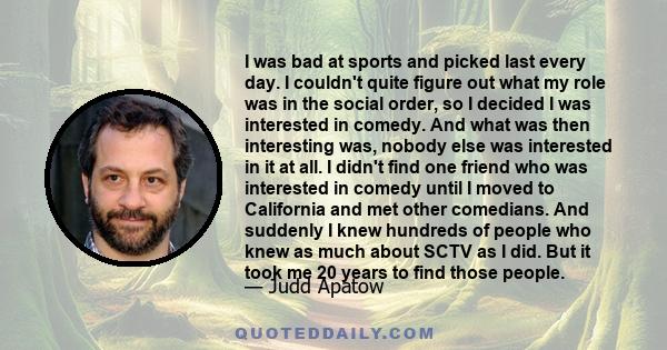 I was bad at sports and picked last every day. I couldn't quite figure out what my role was in the social order, so I decided I was interested in comedy. And what was then interesting was, nobody else was interested in