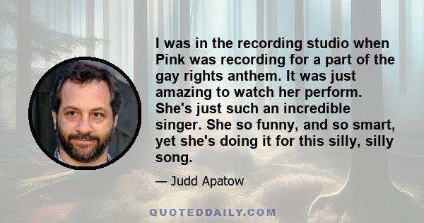 I was in the recording studio when Pink was recording for a part of the gay rights anthem. It was just amazing to watch her perform. She's just such an incredible singer. She so funny, and so smart, yet she's doing it