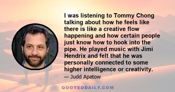 I was listening to Tommy Chong talking about how he feels like there is like a creative flow happening and how certain people just know how to hook into the pipe. He played music with Jimi Hendrix and felt that he was