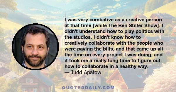 I was very combative as a creative person at that time [while The Ben Stiller Show]. I didn't understand how to play politics with the studios. I didn't know how to creatively collaborate with the people who were paying 