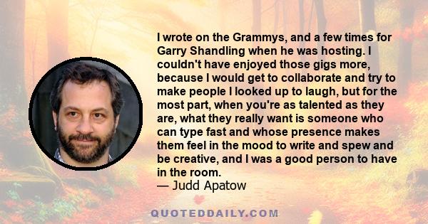 I wrote on the Grammys, and a few times for Garry Shandling when he was hosting. I couldn't have enjoyed those gigs more, because I would get to collaborate and try to make people I looked up to laugh, but for the most