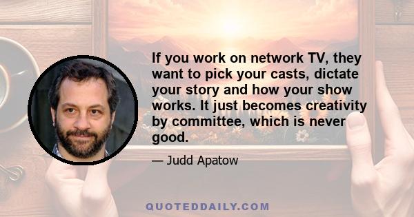 If you work on network TV, they want to pick your casts, dictate your story and how your show works. It just becomes creativity by committee, which is never good.