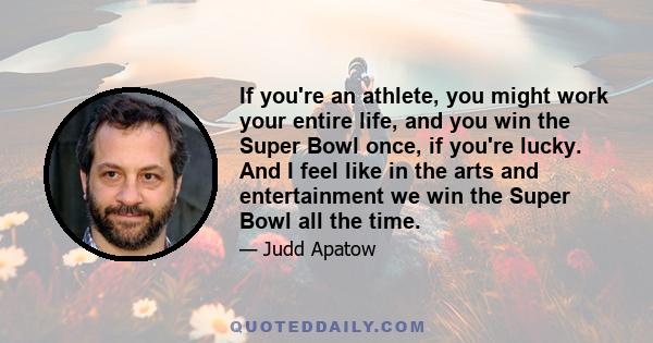 If you're an athlete, you might work your entire life, and you win the Super Bowl once, if you're lucky. And I feel like in the arts and entertainment we win the Super Bowl all the time.