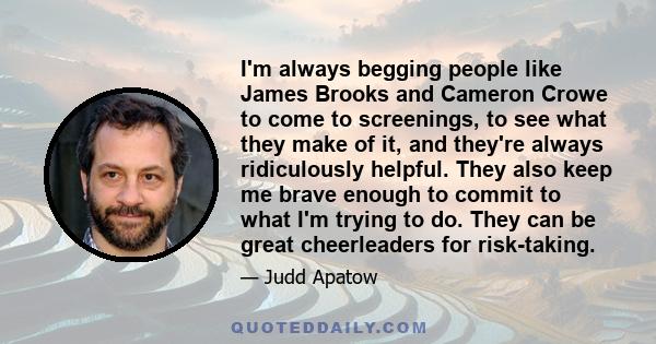 I'm always begging people like James Brooks and Cameron Crowe to come to screenings, to see what they make of it, and they're always ridiculously helpful. They also keep me brave enough to commit to what I'm trying to