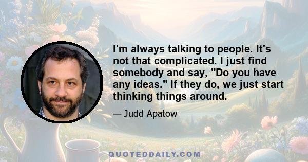 I'm always talking to people. It's not that complicated. I just find somebody and say, Do you have any ideas. If they do, we just start thinking things around.