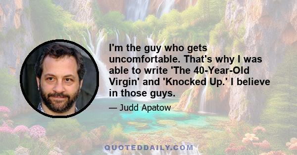 I'm the guy who gets uncomfortable. That's why I was able to write 'The 40-Year-Old Virgin' and 'Knocked Up.' I believe in those guys.