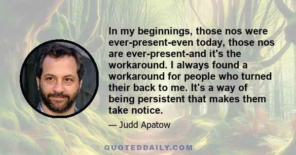 In my beginnings, those nos were ever-present-even today, those nos are ever-present-and it's the workaround. I always found a workaround for people who turned their back to me. It's a way of being persistent that makes 