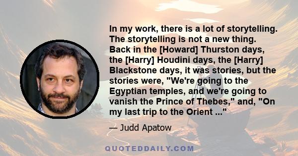 In my work, there is a lot of storytelling. The storytelling is not a new thing. Back in the [Howard] Thurston days, the [Harry] Houdini days, the [Harry] Blackstone days, it was stories, but the stories were, We're