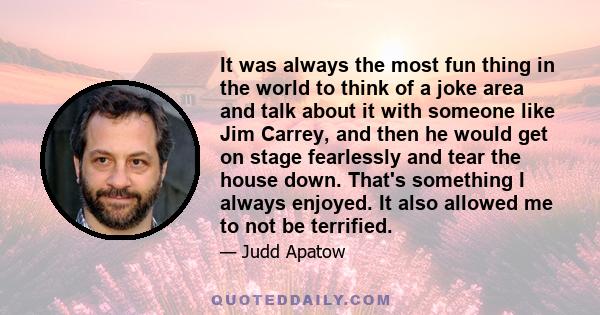 It was always the most fun thing in the world to think of a joke area and talk about it with someone like Jim Carrey, and then he would get on stage fearlessly and tear the house down. That's something I always enjoyed. 