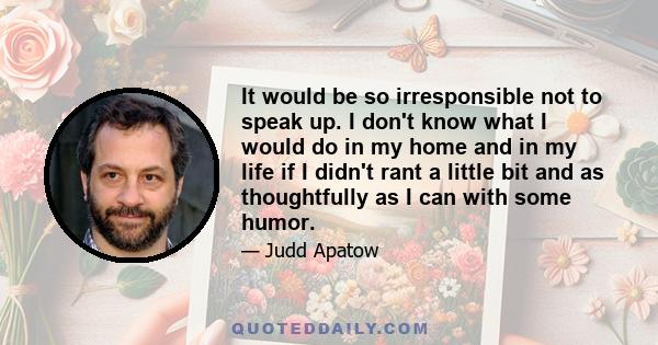 It would be so irresponsible not to speak up. I don't know what I would do in my home and in my life if I didn't rant a little bit and as thoughtfully as I can with some humor.