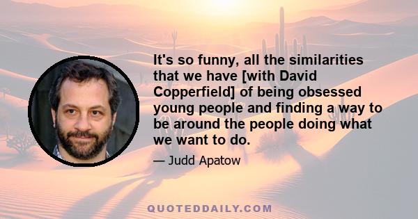 It's so funny, all the similarities that we have [with David Copperfield] of being obsessed young people and finding a way to be around the people doing what we want to do.