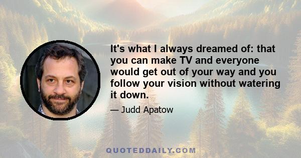 It's what I always dreamed of: that you can make TV and everyone would get out of your way and you follow your vision without watering it down.