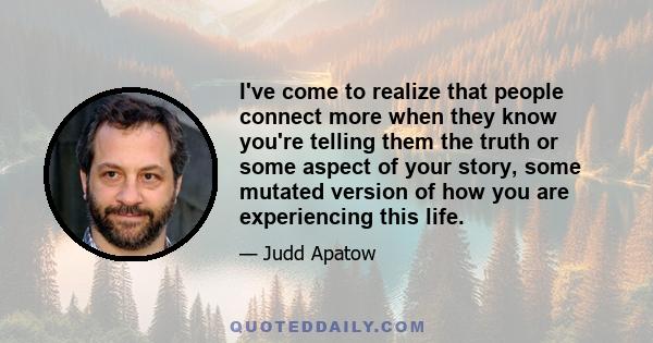 I've come to realize that people connect more when they know you're telling them the truth or some aspect of your story, some mutated version of how you are experiencing this life.