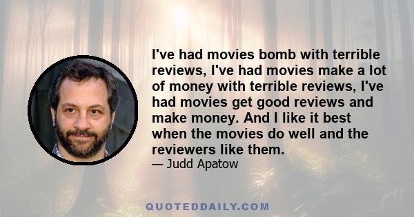 I've had movies bomb with terrible reviews, I've had movies make a lot of money with terrible reviews, I've had movies get good reviews and make money. And I like it best when the movies do well and the reviewers like