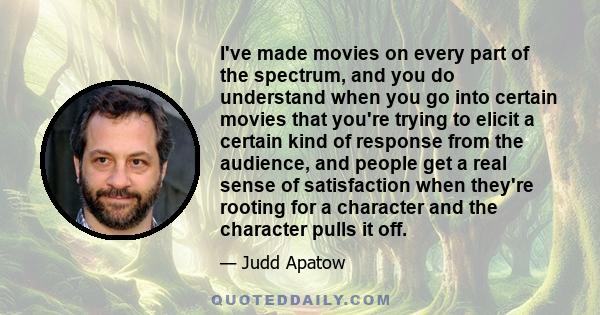 I've made movies on every part of the spectrum, and you do understand when you go into certain movies that you're trying to elicit a certain kind of response from the audience, and people get a real sense of