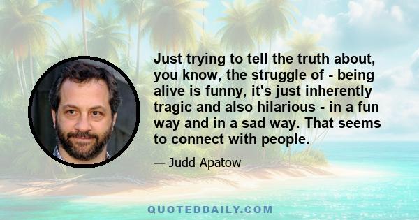 Just trying to tell the truth about, you know, the struggle of - being alive is funny, it's just inherently tragic and also hilarious - in a fun way and in a sad way. That seems to connect with people.