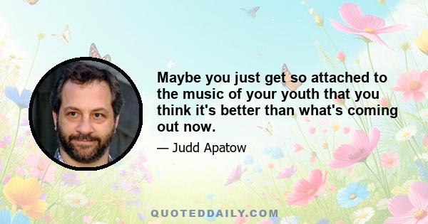 Maybe you just get so attached to the music of your youth that you think it's better than what's coming out now.