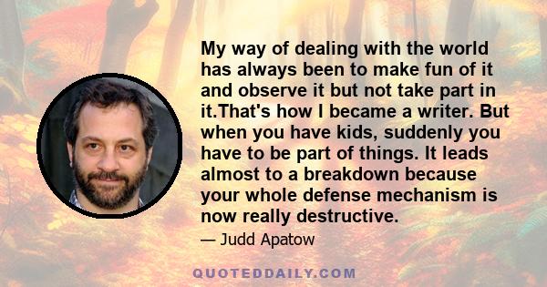 My way of dealing with the world has always been to make fun of it and observe it but not take part in it.That's how I became a writer. But when you have kids, suddenly you have to be part of things. It leads almost to