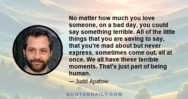 No matter how much you love someone, on a bad day, you could say something terrible. All of the little things that you are saving to say, that you're mad about but never express, sometimes come out, all at once. We all