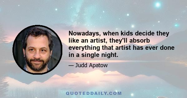 Nowadays, when kids decide they like an artist, they'll absorb everything that artist has ever done in a single night.