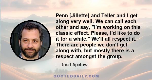 Penn [Jillette] and Teller and I get along very well. We can call each other and say, I'm working on this classic effect. Please, I'd like to do it for a while. We'll all respect it. There are people we don't get along