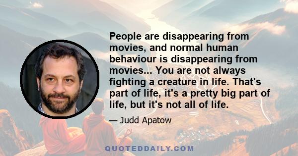 People are disappearing from movies, and normal human behaviour is disappearing from movies... You are not always fighting a creature in life. That's part of life, it's a pretty big part of life, but it's not all of