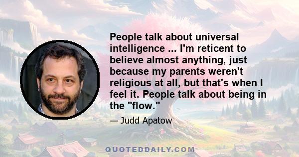 People talk about universal intelligence ... I'm reticent to believe almost anything, just because my parents weren't religious at all, but that's when I feel it. People talk about being in the flow.