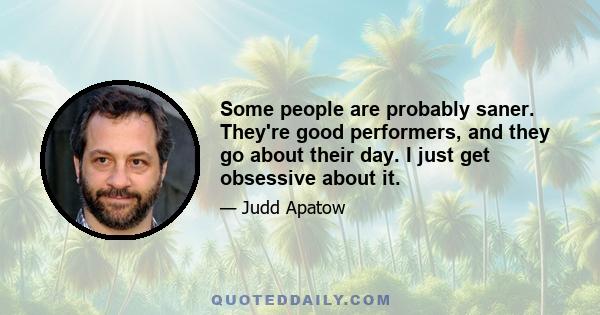 Some people are probably saner. They're good performers, and they go about their day. I just get obsessive about it.