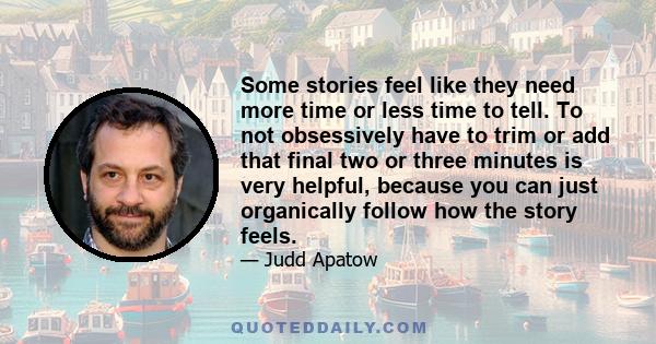 Some stories feel like they need more time or less time to tell. To not obsessively have to trim or add that final two or three minutes is very helpful, because you can just organically follow how the story feels.