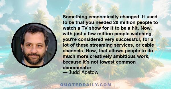 Something economically changed. It used to be that you needed 20 million people to watch a TV show for it to be a hit. Now, with just a few million people watching, you're considered very successful, for a lot of these