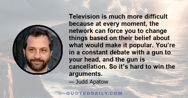 Television is much more difficult because at every moment, the network can force you to change things based on their belief about what would make it popular. You’re in a constant debate with a gun to your head, and the