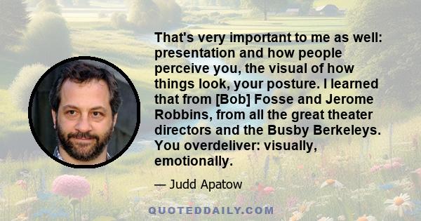 That's very important to me as well: presentation and how people perceive you, the visual of how things look, your posture. I learned that from [Bob] Fosse and Jerome Robbins, from all the great theater directors and