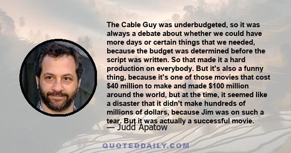 The Cable Guy was underbudgeted, so it was always a debate about whether we could have more days or certain things that we needed, because the budget was determined before the script was written. So that made it a hard