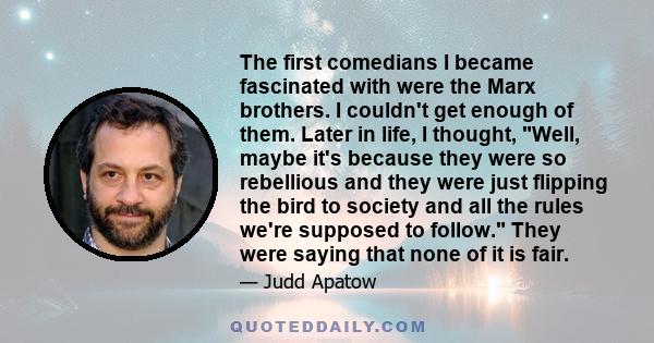 The first comedians I became fascinated with were the Marx brothers. I couldn't get enough of them. Later in life, I thought, Well, maybe it's because they were so rebellious and they were just flipping the bird to