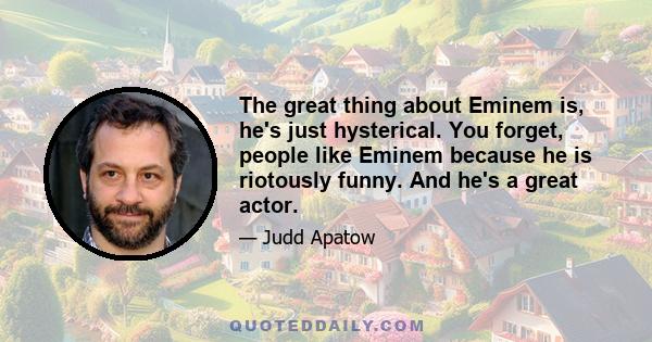 The great thing about Eminem is, he's just hysterical. You forget, people like Eminem because he is riotously funny. And he's a great actor.