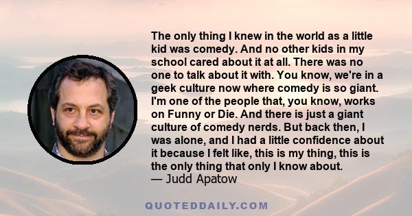 The only thing I knew in the world as a little kid was comedy. And no other kids in my school cared about it at all. There was no one to talk about it with. You know, we're in a geek culture now where comedy is so