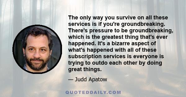 The only way you survive on all these services is if you're groundbreaking. There's pressure to be groundbreaking, which is the greatest thing that's ever happened. It's a bizarre aspect of what's happened with all of