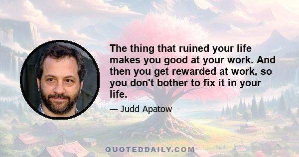 The thing that ruined your life makes you good at your work. And then you get rewarded at work, so you don't bother to fix it in your life.