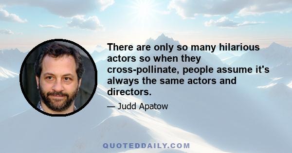 There are only so many hilarious actors so when they cross-pollinate, people assume it's always the same actors and directors.