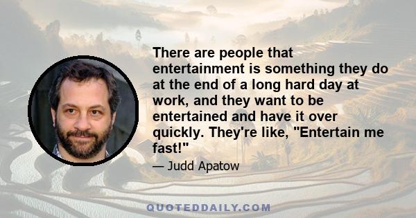 There are people that entertainment is something they do at the end of a long hard day at work, and they want to be entertained and have it over quickly. They're like, Entertain me fast!