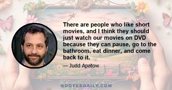 There are people who like short movies, and I think they should just watch our movies on DVD because they can pause, go to the bathroom, eat dinner, and come back to it.