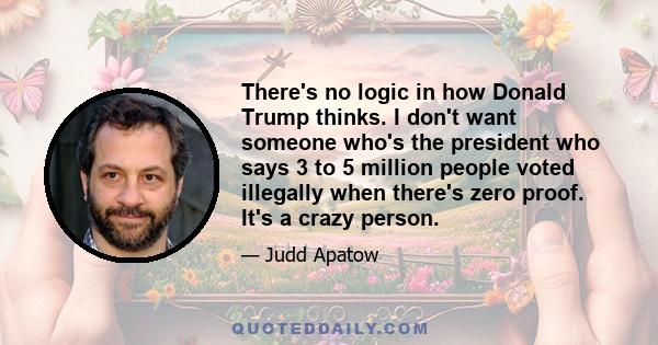 There's no logic in how Donald Trump thinks. I don't want someone who's the president who says 3 to 5 million people voted illegally when there's zero proof. It's a crazy person.