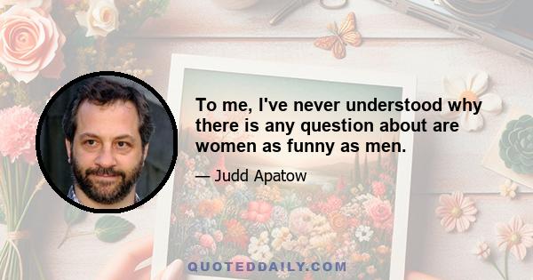 To me, I've never understood why there is any question about are women as funny as men.