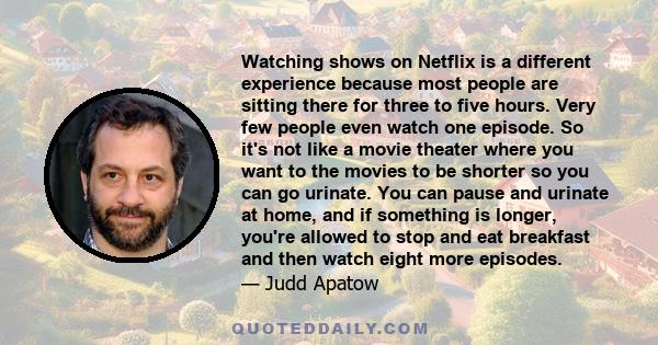 Watching shows on Netflix is a different experience because most people are sitting there for three to five hours. Very few people even watch one episode. So it's not like a movie theater where you want to the movies to 