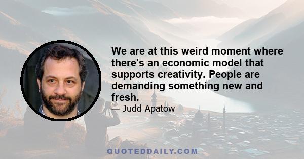 We are at this weird moment where there's an economic model that supports creativity. People are demanding something new and fresh.